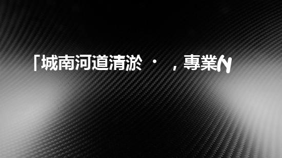 「城南河道清淤，專業(yè)供應(yīng)商來(lái)襲！」